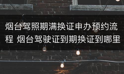 烟台驾照期满换证申办预约流程 烟台驾驶证到期换证到哪里办