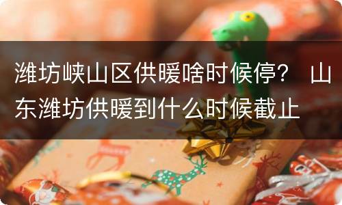 潍坊峡山区供暖啥时候停？ 山东潍坊供暖到什么时候截止