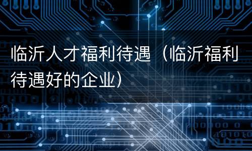 临沂人才福利待遇（临沂福利待遇好的企业）