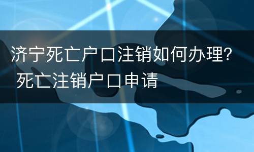 济宁死亡户口注销如何办理？ 死亡注销户口申请