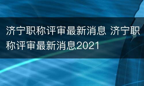 济宁职称评审最新消息 济宁职称评审最新消息2021