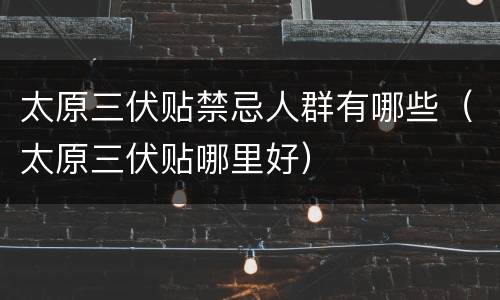 太原三伏贴禁忌人群有哪些（太原三伏贴哪里好）