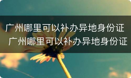 广州哪里可以补办异地身份证 广州哪里可以补办异地身份证要什么材料