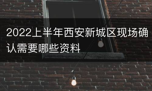 2022上半年西安新城区现场确认需要哪些资料