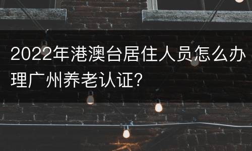 2022年港澳台居住人员怎么办理广州养老认证?