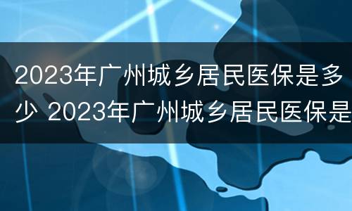 2023年广州城乡居民医保是多少 2023年广州城乡居民医保是多少元
