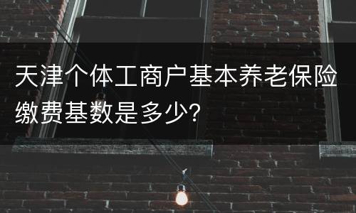 天津个体工商户基本养老保险缴费基数是多少？