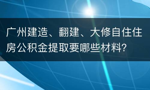 广州建造、翻建、大修自住住房公积金提取要哪些材料？