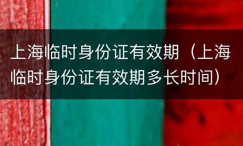 上海临时身份证有效期（上海临时身份证有效期多长时间）