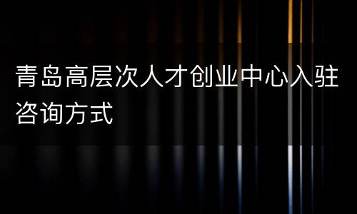 青岛高层次人才创业中心入驻咨询方式
