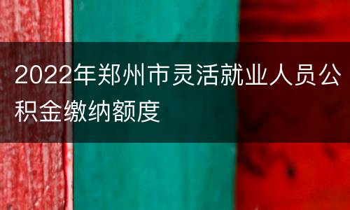 2022年郑州市灵活就业人员公积金缴纳额度