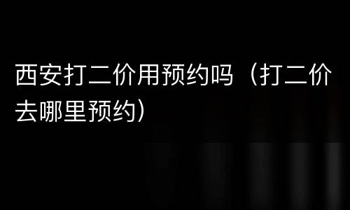 西安打二价用预约吗（打二价去哪里预约）