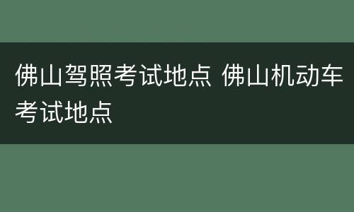 佛山驾照考试地点 佛山机动车考试地点