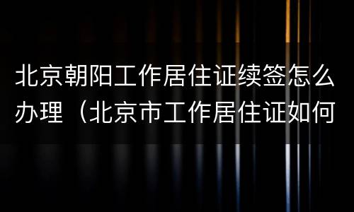 北京朝阳工作居住证续签怎么办理（北京市工作居住证如何续签）