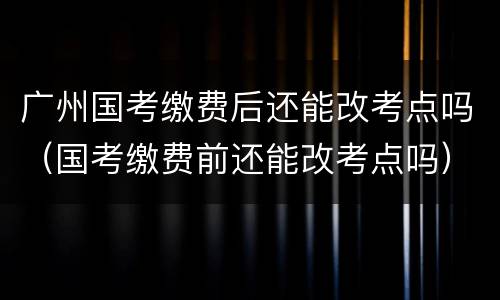 广州国考缴费后还能改考点吗（国考缴费前还能改考点吗）