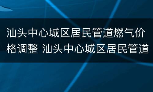 汕头中心城区居民管道燃气价格调整 汕头中心城区居民管道燃气价格调整通知