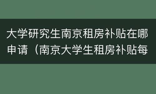 大学研究生南京租房补贴在哪申请（南京大学生租房补贴每个月都要申请吗）