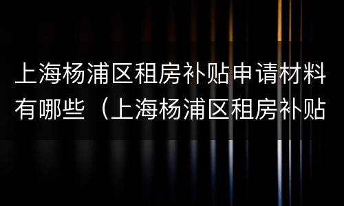 上海杨浦区租房补贴申请材料有哪些（上海杨浦区租房补贴申请材料有哪些内容）