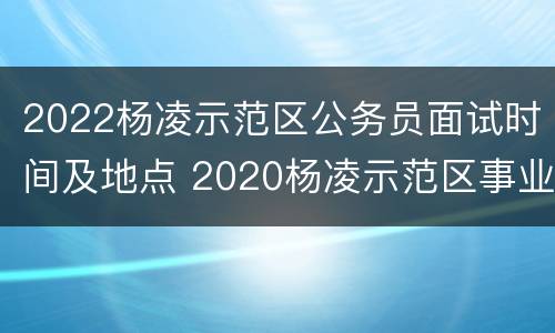 2022杨凌示范区公务员面试时间及地点 2020杨凌示范区事业单位招聘考试公告