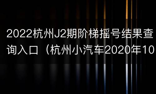 2022杭州J2期阶梯摇号结果查询入口（杭州小汽车2020年10月阶梯摇号结果查询）