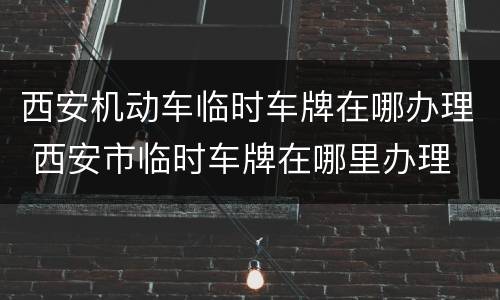 西安机动车临时车牌在哪办理 西安市临时车牌在哪里办理