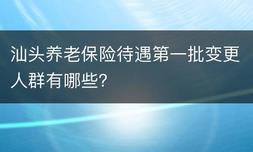 汕头养老保险待遇第一批变更人群有哪些？