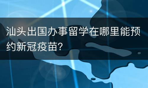 汕头出国办事留学在哪里能预约新冠疫苗？