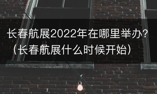 长春航展2022年在哪里举办？（长春航展什么时候开始）