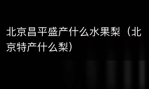 北京昌平盛产什么水果梨（北京特产什么梨）