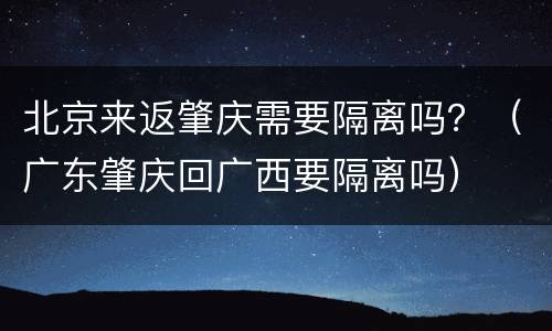 北京来返肇庆需要隔离吗？（广东肇庆回广西要隔离吗）