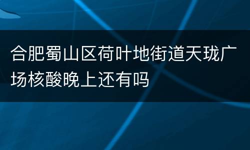 合肥蜀山区荷叶地街道天珑广场核酸晚上还有吗