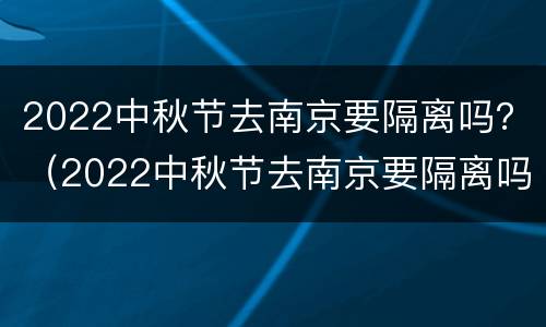 2022中秋节去南京要隔离吗？（2022中秋节去南京要隔离吗为什么）