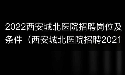 2022西安城北医院招聘岗位及条件（西安城北医院招聘2021年）