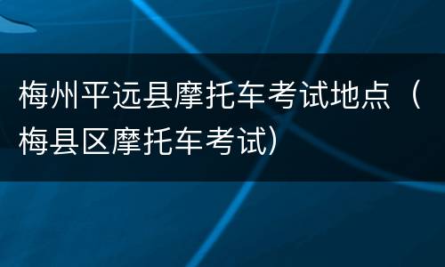 梅州平远县摩托车考试地点（梅县区摩托车考试）