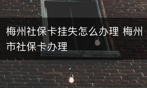 梅州社保卡挂失怎么办理 梅州市社保卡办理