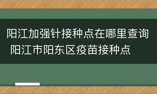 阳江加强针接种点在哪里查询 阳江市阳东区疫苗接种点