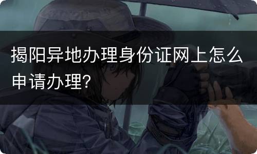 揭阳异地办理身份证网上怎么申请办理？