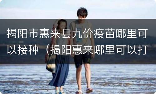 揭阳市惠来县九价疫苗哪里可以接种（揭阳惠来哪里可以打九价疫苗）