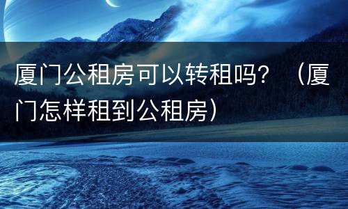 厦门公租房可以转租吗？（厦门怎样租到公租房）