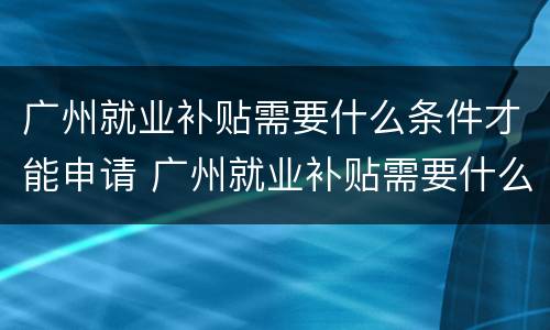 广州就业补贴需要什么条件才能申请 广州就业补贴需要什么条件才能申请呢