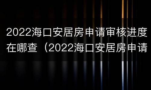 2022海口安居房申请审核进度在哪查（2022海口安居房申请审核进度在哪查啊）