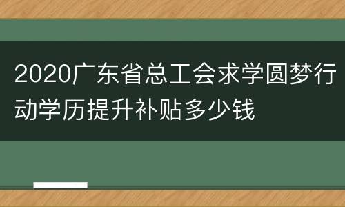 2020广东省总工会求学圆梦行动学历提升补贴多少钱