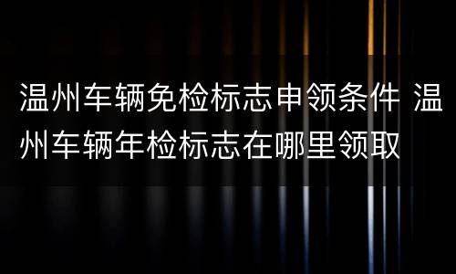 温州车辆免检标志申领条件 温州车辆年检标志在哪里领取