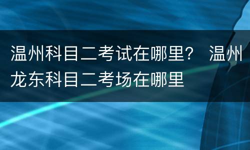 温州科目二考试在哪里？ 温州龙东科目二考场在哪里