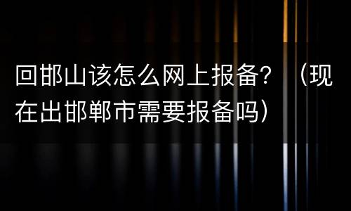 回邯山该怎么网上报备？（现在出邯郸市需要报备吗）
