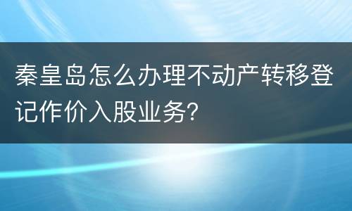 秦皇岛怎么办理不动产转移登记作价入股业务？