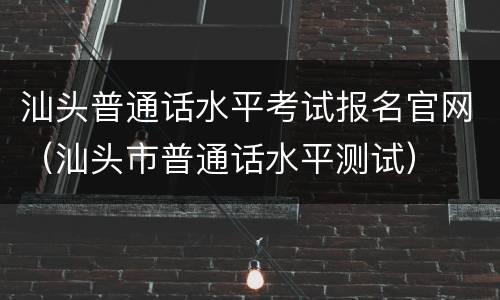 汕头普通话水平考试报名官网（汕头市普通话水平测试）