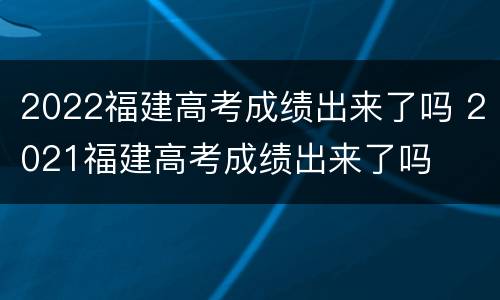 2022福建高考成绩出来了吗 2021福建高考成绩出来了吗