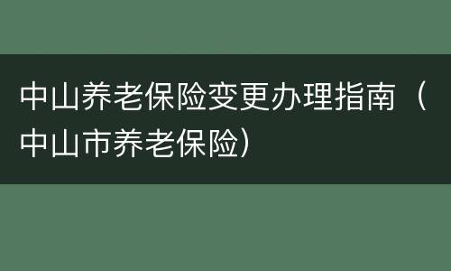 中山养老保险变更办理指南（中山市养老保险）