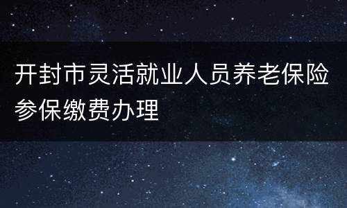 开封市灵活就业人员养老保险参保缴费办理